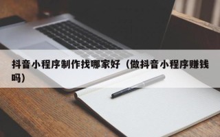 泉州抖音小程序制作找哪家好（做抖音小程序赚钱吗）
