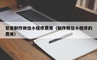 泉州甘肃制作微信小程序费用（制作微信小程序的费用）