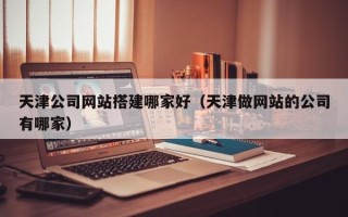 泉州天津公司网站搭建哪家好（天津做网站的公司有哪家）