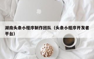 泉州湖南头条小程序制作团队（头条小程序开发者平台）